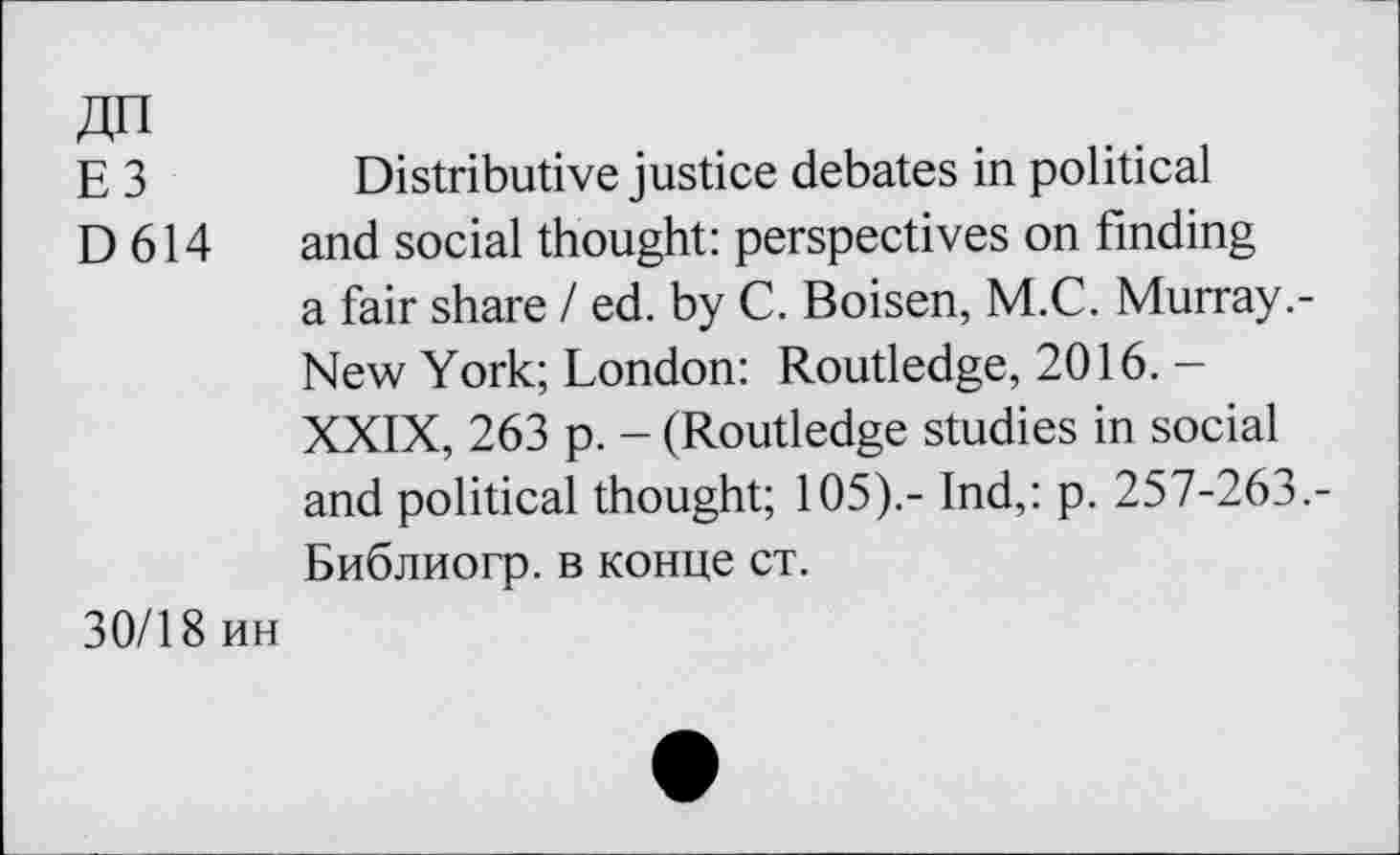 ﻿ЕЗ
D614
Distributive justice debates in political and social thought: perspectives on finding a fair share / ed. by C. Boisen, M.C. Murray.-New York; London: Routledge, 2016. -XXIX, 263 p. - (Routledge studies in social and political thought; 105).- Ind,: p. 257-263,-Библиогр. в конце ст.
30/18 ин